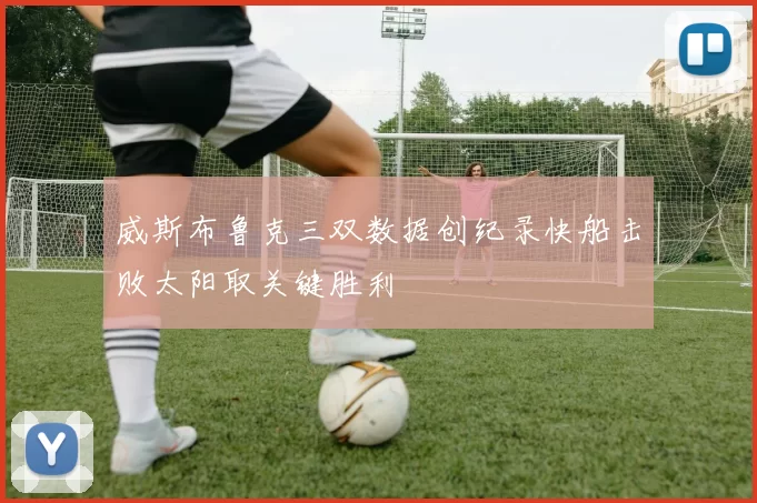 威斯布鲁克三双数据创纪录快船击败太阳取关键胜利