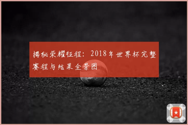 揭秘荣耀征程:2018年世界杯完整赛程与结果全景图