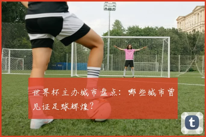 世界杯主办城市盘点：哪些城市曾见证足球辉煌？