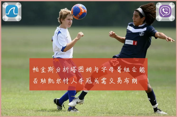帕金斯分析塔图姆与字母哥组合能否助凯尔特人夺冠或需交易布朗