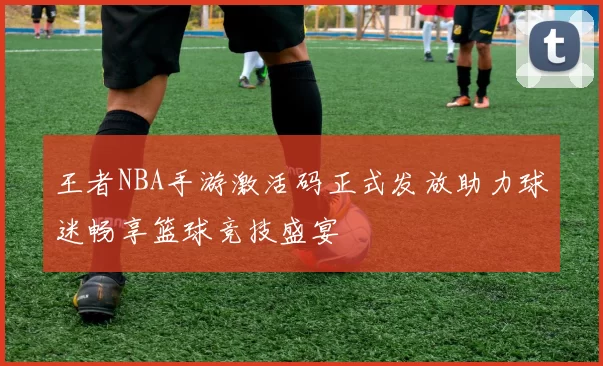 王者NBA手游激活码正式发放助力球迷畅享篮球竞技盛宴