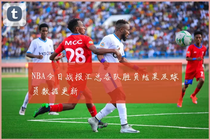 NBA今日战报汇总各队胜负结果及球员数据更新