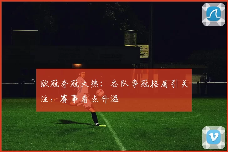 欧冠夺冠大热:各队争冠格局引关注,赛事看点升温