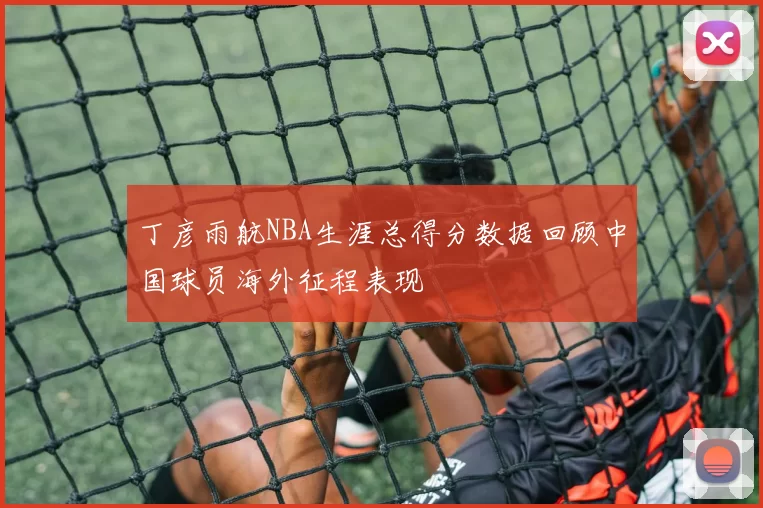 丁彦雨航NBA生涯总得分数据回顾中国球员海外征程表现