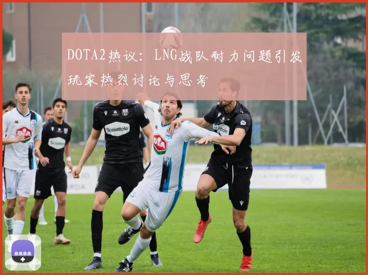 DOTA2热议：LNG战队耐力问题引发玩家热烈讨论与思考