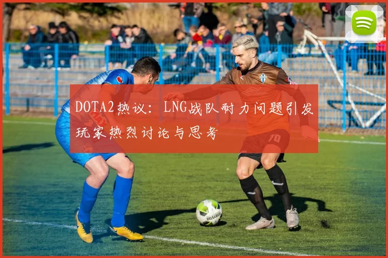 DOTA2热议：LNG战队耐力问题引发玩家热烈讨论与思考