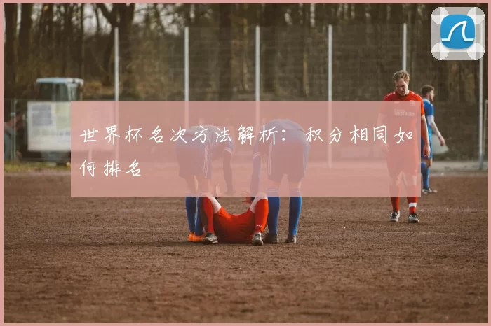 世界杯名次方法解析：积分相同如何排名