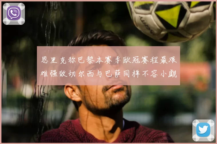 恩里克称巴黎本赛季欧冠赛程最艰难强敌切尔西与巴萨同样不容小觑