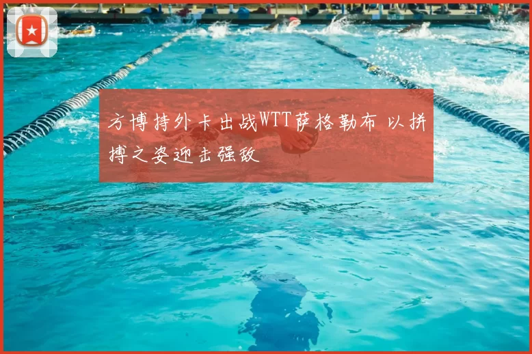 方博持外卡出战WTT萨格勒布 以拼搏之姿迎击强敌