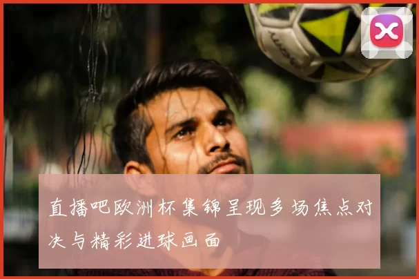 直播吧欧洲杯集锦呈现多场焦点对决与精彩进球画面
