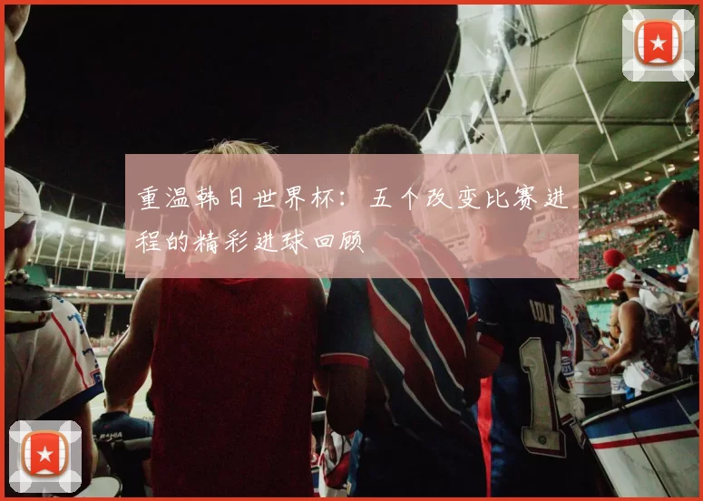 重温韩日世界杯：五个改变比赛进程的精彩进球回顾