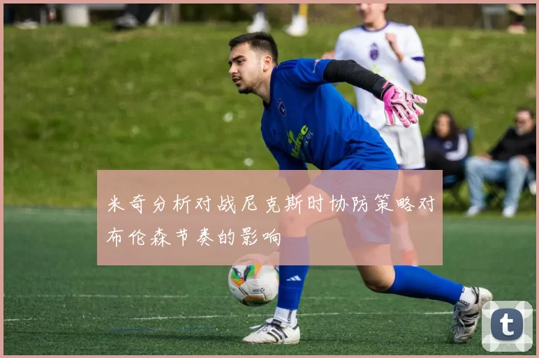 米奇分析对战尼克斯时协防策略对布伦森节奏的影响