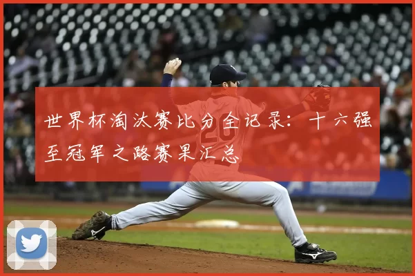 世界杯淘汰赛比分全记录:十六强至冠军之路赛果汇总