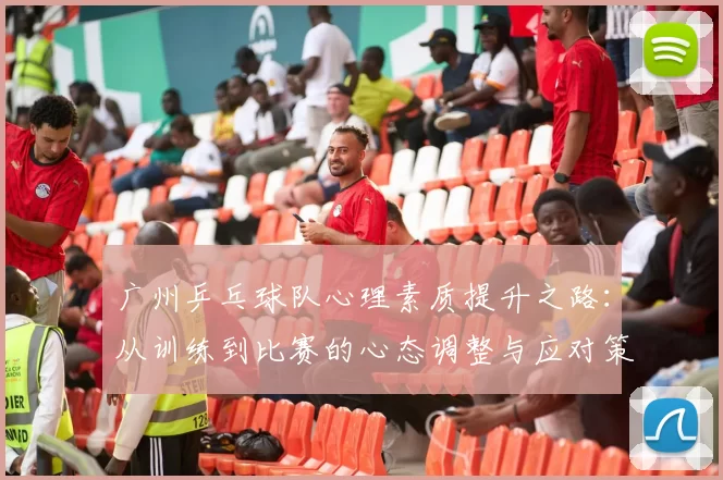 广州乒乓球队心理素质提升之路：从训练到比赛的心态调整与应对策略
