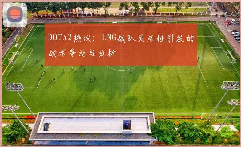 DOTA2热议：LNG战队灵活性引发的战术争论与分析