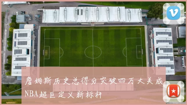 詹姆斯历史总得分突破四万大关成NBA超巨定义新标杆