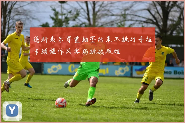 德科表示尊重抽签结果不挑对手纽卡顽强作风客场挑战艰难