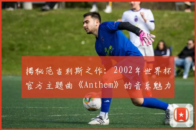 揭秘范吉利斯之作:2002年世界杯官方主题曲《Anthem》的音乐魅力
