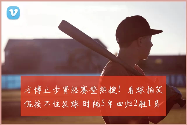 方博止步资格赛登热搜!看球拍笑侃接不住发球 时隔5年回归2胜1负