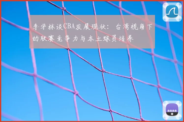 李学林谈CBA发展现状：台湾视角下的联赛竞争力与本土球员培养