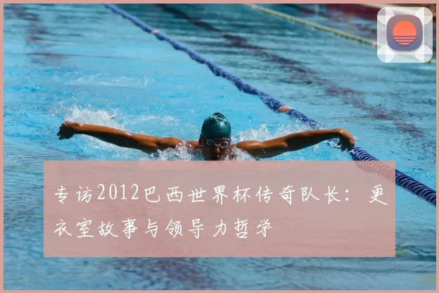 专访2012巴西世界杯传奇队长：更衣室故事与领导力哲学