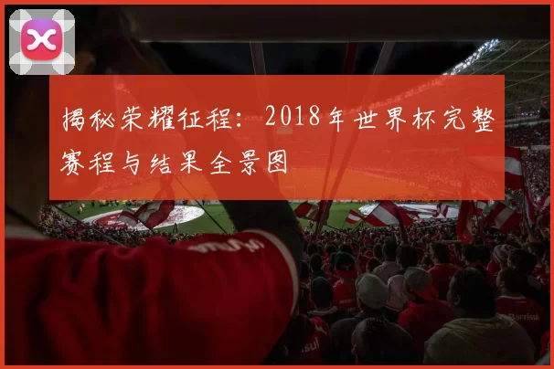 揭秘荣耀征程：2018年世界杯完整赛程与结果全景图
