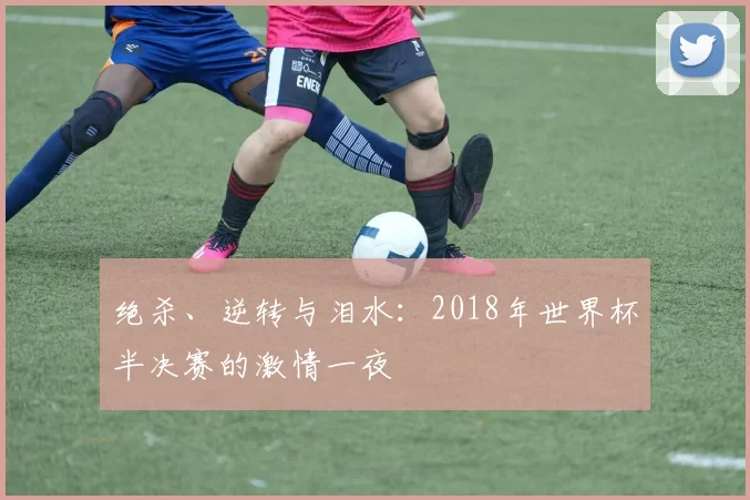 绝杀、逆转与泪水:2018年世界杯半决赛的激情一夜