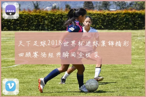 天下足球2018世界杯进球集锦精彩回顾赛场经典瞬间全收录