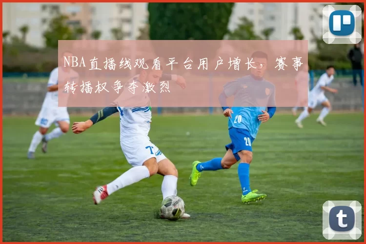 NBA直播线观看平台用户增长，赛事转播权争夺激烈
