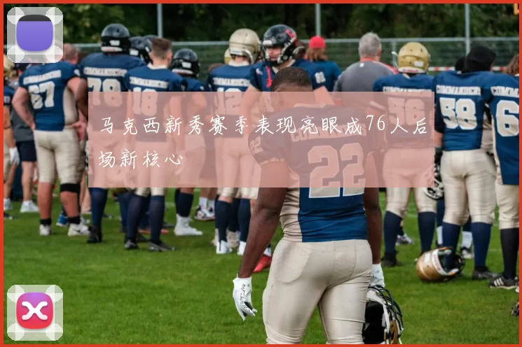 马克西新秀赛季表现亮眼成76人后场新核心