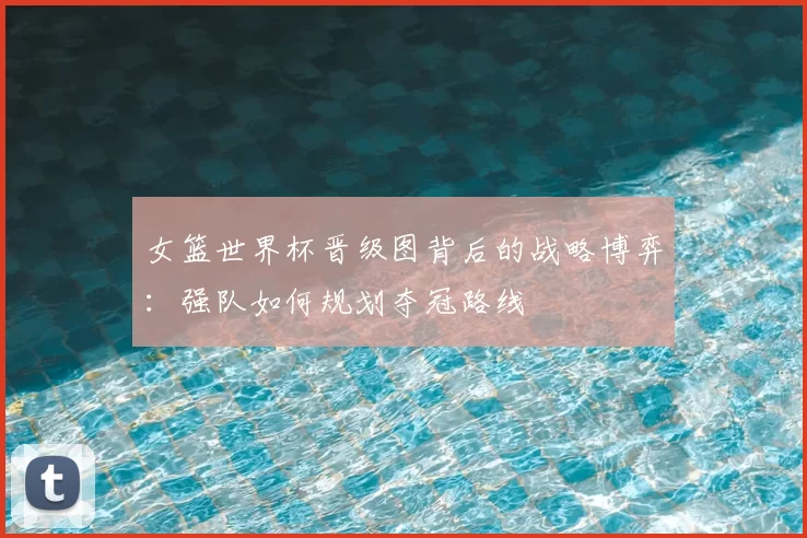 女篮世界杯晋级图背后的战略博弈：强队如何规划夺冠路线