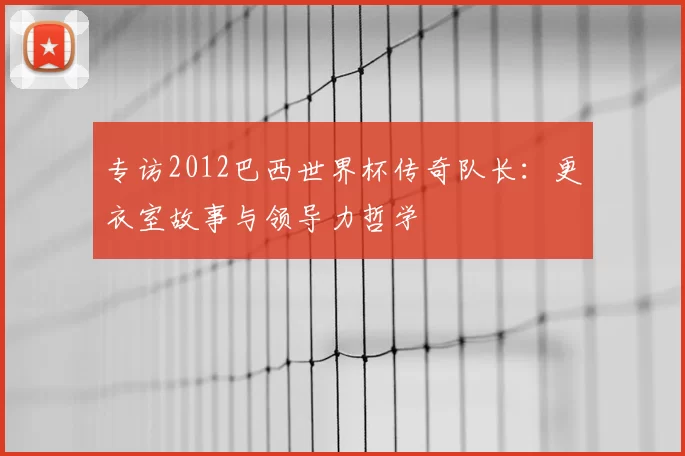专访2012巴西世界杯传奇队长：更衣室故事与领导力哲学