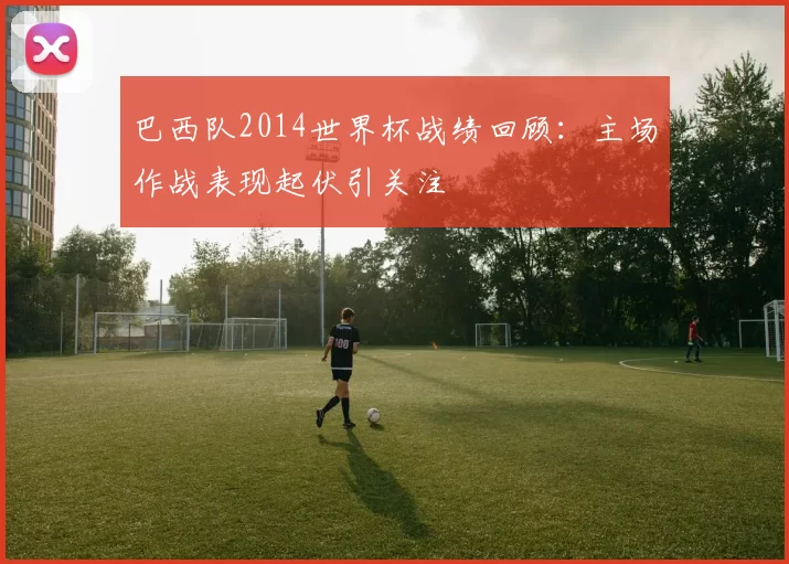 巴西队2014世界杯战绩回顾:主场作战表现起伏引关注