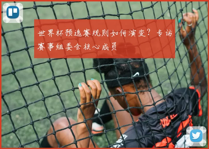 世界杯预选赛规则如何演变?专访赛事组委会核心成员