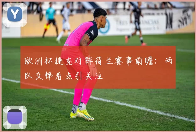 欧洲杯捷克对阵荷兰赛事前瞻：两队交锋看点引关注