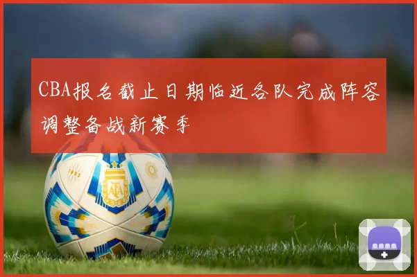 CBA报名截止日期临近各队完成阵容调整备战新赛季