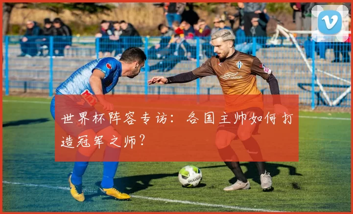 世界杯阵容专访:各国主帅如何打造冠军之师?