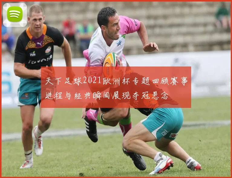 天下足球2021欧洲杯专题回顾赛事进程与经典瞬间展现夺冠悬念
