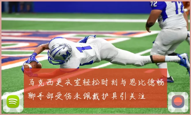 马克西更衣室轻松时刻与恩比德畅聊手部受伤未佩戴护具引关注