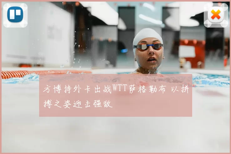方博持外卡出战WTT萨格勒布 以拼搏之姿迎击强敌