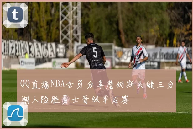 QQ直播NBA会员分享詹姆斯关键三分湖人险胜勇士晋级季后赛