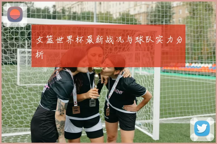 女篮世界杯最新战况与球队实力分析