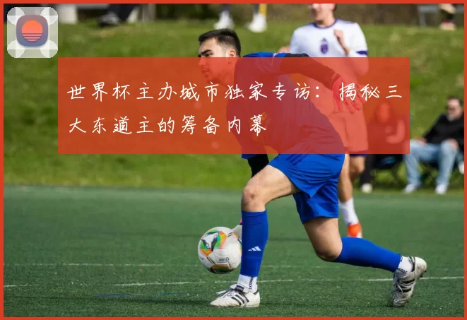 世界杯主办城市独家专访：揭秘三大东道主的筹备内幕