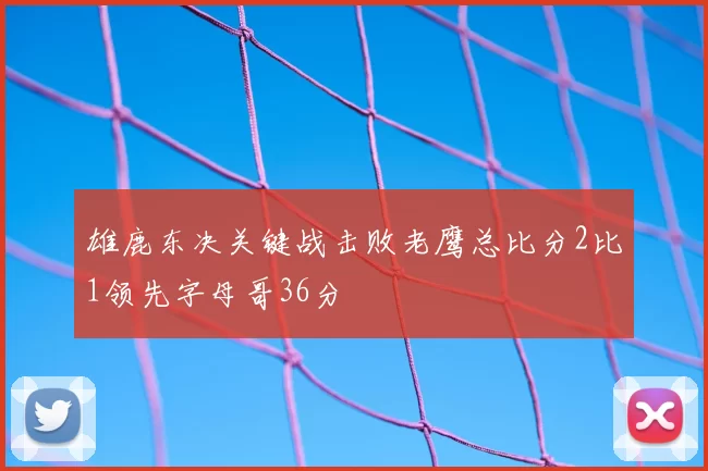雄鹿东决关键战击败老鹰总比分2比1领先字母哥36分